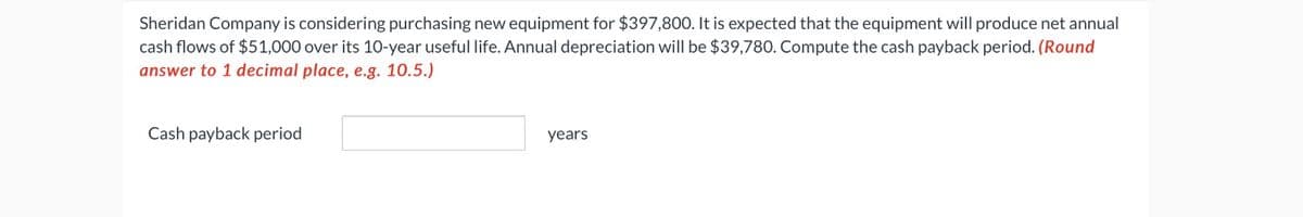 Sheridan Company is considering purchasing new equipment for $397,800. It is expected that the equipment will produce net annual
cash flows of $51,000 over its 10-year useful life. Annual depreciation will be $39,780. Compute the cash payback period. (Round
answer to 1 decimal place, e.g. 10.5.)
Cash payback period
years