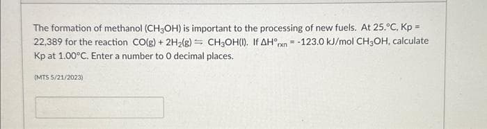 The formation of methanol (CH3OH) is important to the processing of new fuels. At 25.°C, Kp =
22,389 for the reaction CO(g) + 2H₂(g) = CH3OH(I). If AH°rxn = -123.0 kJ/mol CH3OH, calculate
Kp at 1.00°C. Enter a number to O decimal places.
(MTS 5/21/2023)