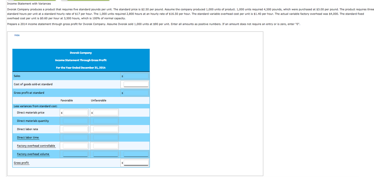 Income Statement with Variances
Dvorak Company produces a product that requires five standard pounds per unit. The standard price is $2.50 per pound. Assume the company produced 1,000 units of product. 1,000 units required 4,500 pounds, which were purchased at $3.00 per pound. The product requires three
standard hours per unit at a standard hourly rate of $17 per hour. The 1,000 units required 2,800 hours at an hourly rate of $16.50 per hour. The standard variable overhead cost per unit is $1.40 per hour. The actual variable factory overhead was $4,000. The standard fixed
overhead cost per unit is $0.60 per hour at 3,500 hours, which is 100% of normal capacity.
Prepare a 2014 income statement through gross profit for Dvorak Company. Assume Dvorak sold 1,000 units at $90 per unit. Enter all amounts as positive numbers. If an amount does not require an entry or is zero, enter "0".
Hide
Sales
Cost of goods sold-at standard
Gross profit-at standard
Direct materials quantity
Less variances from standard cost:
Direct materials price
Direct labor rate
Direct labor time
Factory overhead controllable
Factory overhead volume
Dvorak Company
Income Statement Through Gross Profit
Gross profit
For the Year Ended December 31, 2014
Favorable
$
Unfavorable
$