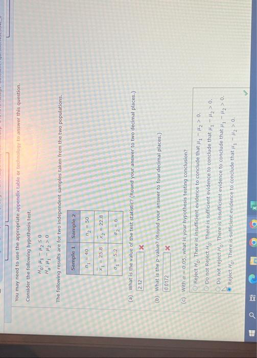 1
You may need to use the appropriate appendix table or technology to answer this question.
Consider the following hypothesis test.
Hoi Mi My5o
H₂H₁-H₂> 0
The following results are for two independent samples taken from the two populations.
Sample 1
Sample 2
₁ = 40
2 = 50
x₁ = 25.8
X₂ = 22.8
1 = 5.2
%2=6
2.12
(a) What is the value of the test statistic? (Round your answer to two decimal places.)
(b) What is the p-value? (Round your answer to four decimal places.)
0.0172
X
(c) With a = 0.05, what is your hypothesis testing conclusion?
Reject Ho. There is insufficient evidence to conclude that #₁ - H₂> 0.
Do not Reject Ho: There is sufficient evidence to conclude that H₁-H₂> 0.
Do not reject Ho. There is insufficient evidence to conclude that #₁ #₂ > 0.
Reject Ho. There is sufficient evidence to conclude that #₁ - ₂ > 0.
C