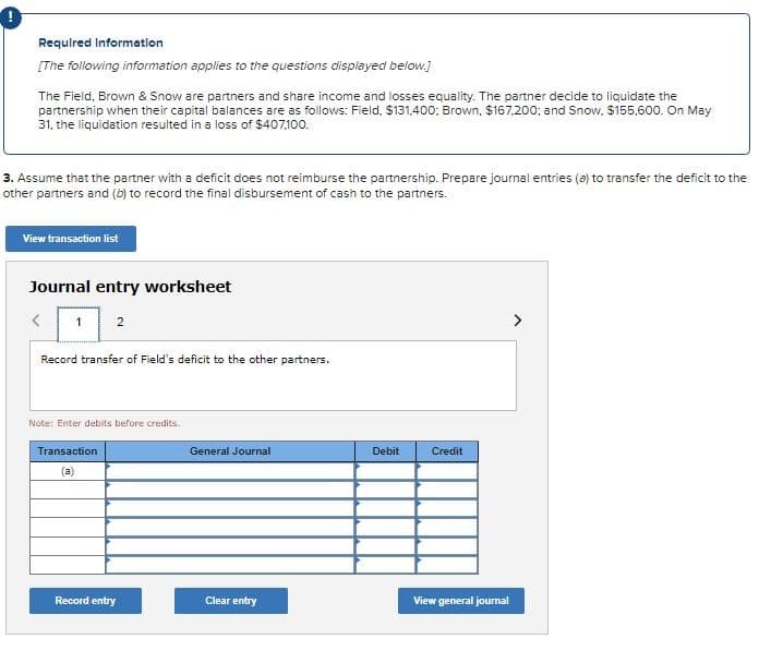 Required Information
[The following information applies to the questions displayed below.]
The Field, Brown & Snow are partners and share income and losses equality. The partner decide to liquidate the
partnership when their capital balances are as follows: Field, $131,400; Brown, $167,200; and Snow, $155,600. On May
31, the liquidation resulted in a loss of $407,100.
3. Assume that the partner with a deficit does not reimburse the partnership. Prepare journal entries (a) to transfer the deficit to the
other partners and (b) to record the final disbursement of cash to the partners.
View transaction list
Journal entry worksheet
2
1
Record transfer of Field's deficit to the other partners.
Note: Enter debits before credits.
Transaction
(a)
Record entry
General Journal
Clear entry
Debit
Credit
View general journal