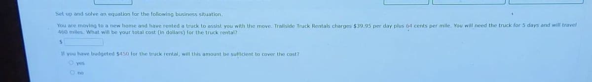 Set up and solve an equation for the following business situation.
You are moving to a new home and have rented a truck to assist you with the move. Trailside Truck Rentals charges $39.95 per day plus 64 cents per mille. You will need the truck for 5 days and will travel
460 miles. What will be your total cost (in dollars) for the truck rental?
$
If you have budgeted $450 for the truck rental, will this amount be sufficient to cover the cost?
O yes
O no