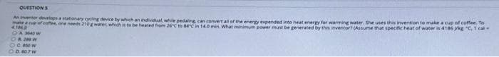 QUESTIONS
Anventor develops a stationary cycling device by which an individual while pedaling can convert all of the energy expended into heat energy for warming water. She uses this invention to make a cup of coffee. To
make cup of coffee, one needs 210 g water, which is to be heated from 26°C to 84°C in 140 min. What minimum power must be generated by this inventor? (Assume that specific heat of water is 4186 kg "C, 1 cal
41ND
OA 3640W
OR 2NW
OC 450 W
OD 607W