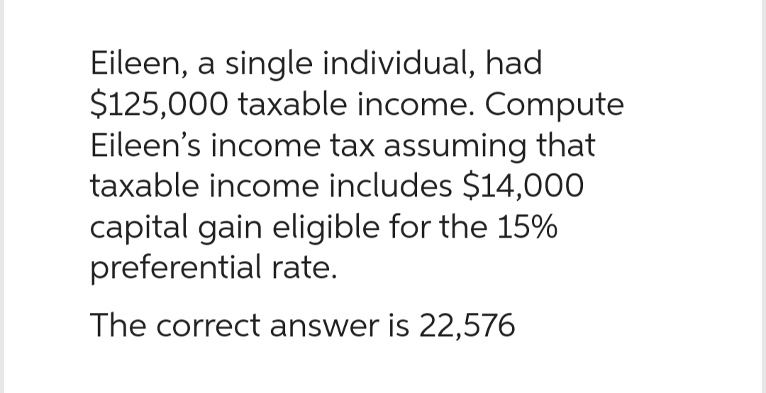 Eileen, a single individual, had
$125,000 taxable income. Compute
Eileen's income tax assuming that
taxable income includes $14,000
capital gain eligible for the 15%
preferential rate.
The correct answer is 22,576