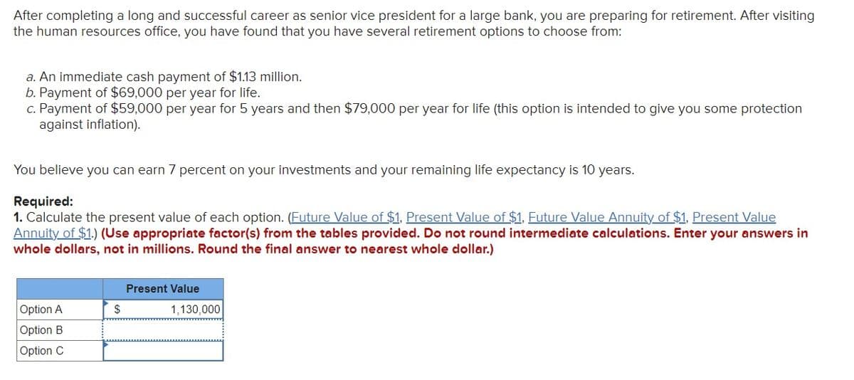 After completing a long and successful career as senior vice president for a large bank, you are preparing for retirement. After visiting
the human resources office, you have found that you have several retirement options to choose from:
a. An immediate cash payment of $1.13 million.
b. Payment of $69,000 per year for life.
c. Payment of $59,000 per year for 5 years and then $79,000 per year for life (this option is intended to give you some protection
against inflation).
You believe you can earn 7 percent on your investments and your remaining life expectancy is 10 years.
Required:
1. Calculate the present value of each option. (Future Value of $1, Present Value of $1, Future Value Annuity of $1. Present Value
Annuity of $1.) (Use appropriate factor(s) from the tables provided. Do not round intermediate calculations. Enter your answers in
whole dollars, not in millions. Round the final answer to nearest whole dollar.)
Option A
Option B
Option C
$
Present Value
1,130,000