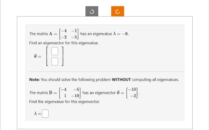 The matrix A
Find an eigenvector for this eigenvalue.
[18]
v
has an eigenvalue X = -6.
Note: You should solve the following problem WITHOUT computing all eigenvalues.
-51
|has an eigenvector = [¹0]
The matrix B=
-10
Find the eigenvalue for this eigenvector.
X