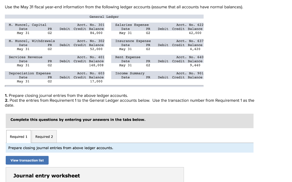 Use the May 31 fiscal year-end information from the following ledger accounts (assume that all accounts have normal balances).
General Ledger
M. Muncel, Capital
Date
May 31
M. Muncel, Withdrawals
Date
May 31
Services Revenue
Date
May 31
PR
G2
PR
G2
PR
G2
Depreciation Expense
Date
May 31
PR
G2
View transaction list
Acct. No. 301
Debit Credit Balance
84,000
Required 1 Required 2
Acct. No. 302
Debit Credit Balance
52,000
Acct. No. 401
Debit Credit Balance
148,008
Acct. No. 603
Debit Credit Balance
17,000
Prepare closing journal entries from above ledger accounts.
Salaries Expense
Date
May 31
Journal entry worksheet
Insurance Expense.
Date
May 31
Rent Expense
Complete this questions by entering your answers in the tabs below.
Date
May 31
Income Summary
Date
PR
G2
PR
G2
PR
G2
PR
1. Prepare closing journal entries from the above ledger accounts.
2. Post the entries from Requirement 1 to the General Ledger accounts below. Use the transaction number from Requirement 1 as the
date.
Acct. No. 622
Debit Credit Balance
42,000
Acct. No. 637
Debit Credit Balance
4,420
Acct. No. 640
Debit Credit Balance
9,440
Acct. No. 901
Debit Credit Balance