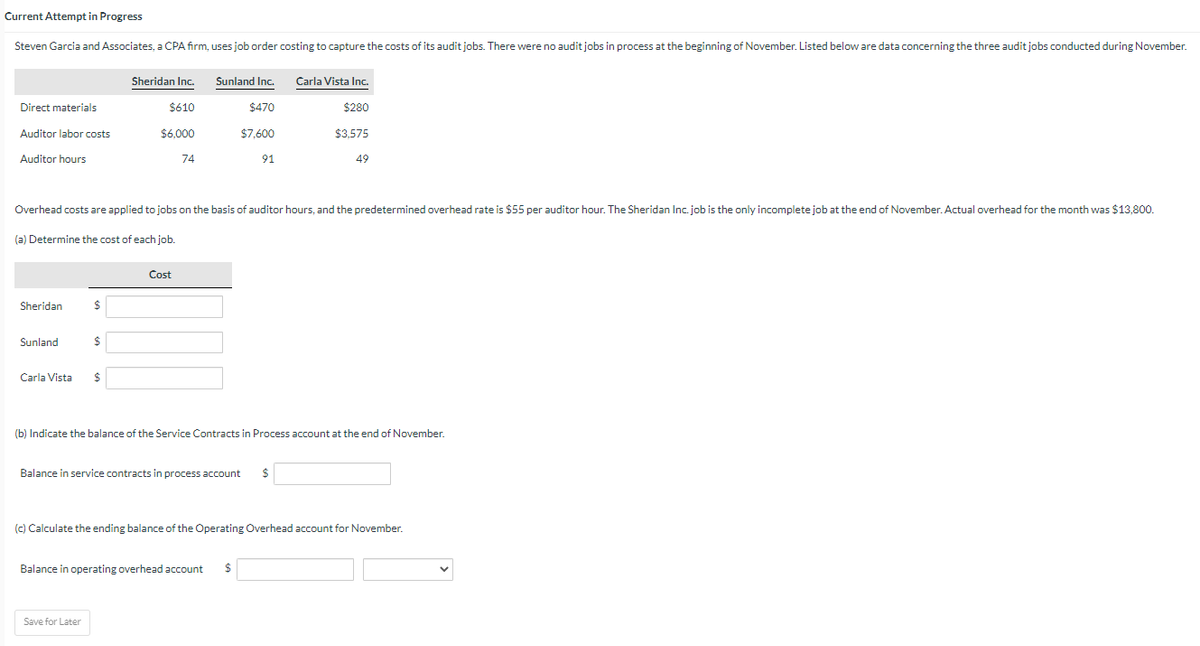 Current Attempt in Progress
Steven Garcia and Associates, a CPA firm, uses job order costing to capture the costs of its audit jobs. There were no audit jobs in process at the beginning of November. Listed below are data concerning the three audit jobs conducted during November.
Direct materials
Auditor labor costs
Auditor hours
Sheridan
Sunland
Carla Vista
$
Overhead costs are applied to jobs on the basis of auditor hours, and the predetermined overhead rate is $55 per auditor hour. The Sheridan Inc. job is the only incomplete job at the end of November. Actual overhead for the month was $13,800.
(a) Determine the cost of each job.
$
Sheridan Inc.
$610
$6,000
$
Save for Later
74
Cost
Sunland Inc.
$470
$7,600
91
Balance in service contracts in process account $
Carla Vista Inc.
$280
$3,575
(b) Indicate the balance of the Service Contracts in Process account at the end of November.
Balance in operating overhead account $
49
(c) Calculate the ending balance of the Operating Overhead account for November.