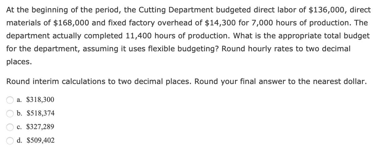 At the beginning of the period, the Cutting Department budgeted direct labor of $136,000, direct
materials of $168,000 and fixed factory overhead of $14,300 for 7,000 hours of production. The
department actually completed 11,400 hours of production. What is the appropriate total budget
for the department, assuming it uses flexible budgeting? Round hourly rates to two decimal
places.
Round interim calculations to two decimal places. Round your final answer to the nearest dollar.
a. $318,300
b. $518,374
c. $327,289
d. $509,402