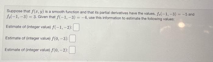 Suppose that f(x, y) is a smooth function and that its partial derivatives have the values, f(-1, -3) = -5 and
fy(-1, -3) = 3. Given that f(-1, -3)=-4, use this information to estimate the following values:
Estimate of (integer value) f(-1,-2):
Estimate of (integer value) f(0, -3):
Estimate of (integer value) f(0, -2):