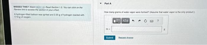 MISSED THIS? Watch KCV 1.5: Read Section 1.5. You can click on the
Review link to access the section in your eText.
A hydrogen-filled balloon was ignited and 2.20 g of hydrogen reacted with
17.6 g of oxygen.
Part A
How many grams of water vapor were formed? (Assume that water vapor is the only product.)
m-
Submit
VAX+
Reavest Answer
C
?
6