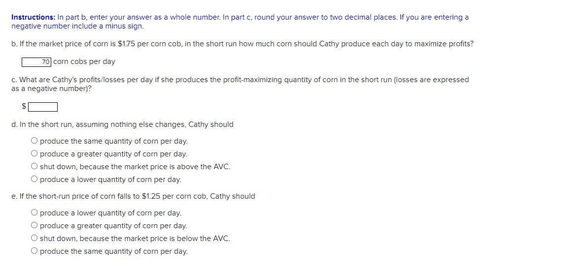 Instructions: In part b, enter your answer as a whole number. In part c, round your answer to two decimal places. If you are entering a
negative number include a minus sign.
b. If the market price of corn is $1.75 per corn cob, in the short run how much corn should Cathy produce each day to maximize profits?
70 corn cobs per day
c. What are Cathy's profits/losses per day if she produces the profit-maximizing quantity of corn in the short run (losses are expressed
as a negative number)?
d. In the short run, assuming nothing else changes, Cathy should
O produce the same quantity of corn per day.
O produce a greater quantity of corn per day.
O shut down, because the market price is above the AVC.
O produce a lower quantity of corn per day.
e. If the short-run price of corn falls to $1.25 per corn cob, Cathy should
O produce a lower quantity of corn per day.
O produce a greater quantity of corn per day.
O shut down, because the market price is below the AVC.
O produce the same quantity of corn per day.