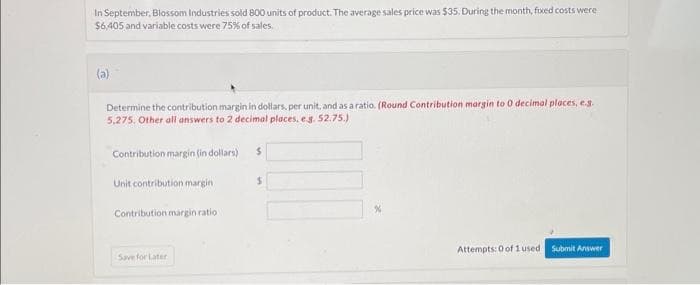 In September, Blossom Industries sold 800 units of product. The average sales price was $35. During the month, fixed costs were
$6,405 and variable costs were 75% of sales.
(a)
Determine the contribution margin in dollars, per unit, and as a ratio. (Round Contribution margin to 0 decimal places, e.g.
5,275. Other all answers to 2 decimal places. e.g. 52.75.)
Contribution margin (in dollars)
Unit contribution margin
Contribution margin ratio
Save for Later
$
$
Attempts: 0 of 1 used Submit Answer