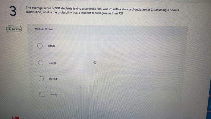 3
00:16:00
MA
The average score of 100 students taking a statistics final was 75 with a standard deviation of 7. Assuming a normal
distribution, what is the probability that a student scored greater than 72?
Multiple Choice
01664
0.3336
O 0.6664
-0.429
ith