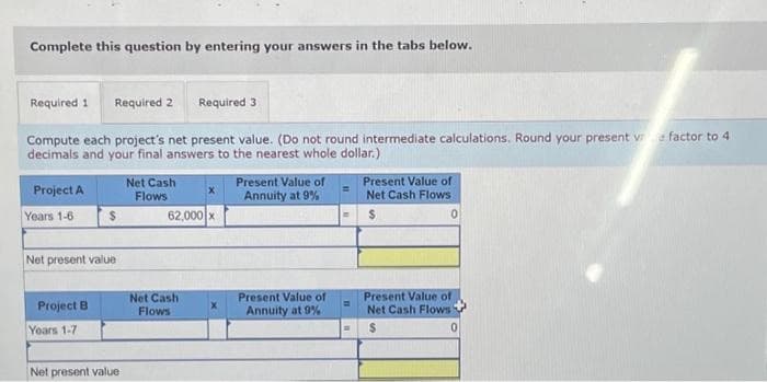 Complete this question by entering your answers in the tabs below.
Required 1 Required 2
Required 3
Compute each project's net present value. (Do not round intermediate calculations. Round your present v factor to 4
decimals and your final answers to the nearest whole dollar.)
Project A
Years 1-6
Net present value
Project B
$
Years 1-7
Net present value
Net Cash
Flows
62,000 x
Net Cash
Flows
Present Value of
Annuity at 9%
Present Value of
Annuity at 9% -
=
Present Value of
Net Cash Flows
$
0
Present Value of
Net Cash Flows
$
0