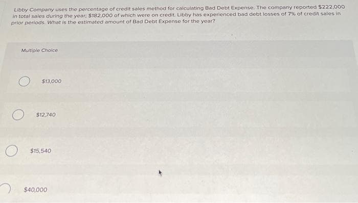 Libby Company uses the percentage of credit sales method for calculating Bad Debt Expense. The company reported $222,000
in total sales during the year; $182,000 of which were on credit. Libby has experienced bad debt losses of 7% of credit sales in
prior periods. What is the estimated amount of Bad Debt Expense for the year?
Multiple Choice
$13,000
$12,740
$15,540
$40,000