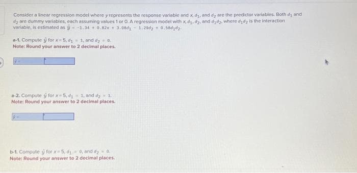 Consider a linear regression model where y represents the response variable and x, d₁, and d2 are the predictor variables. Both di and
d₂ are dummy variables, each assuming values 1 or 0. A regression model with x, d₁, d2, and did, where did is the interaction
variable, is estimated as -1.34 + 0.82x + 3.08d₁1.20d2+ 0.58d1d2.
a-1. Compute y for x 5, d₁=1, and d₂ = 0.
Note: Round your answer to 2 decimal places.
a-2. Compute y for x-5, d = 1, and dy = 1.
Note: Round your answer to 2 decimal places.
b-1. Compute for x 5, d₁0, and d2 - 0.
Note: Round your answer to 2 decimal places.