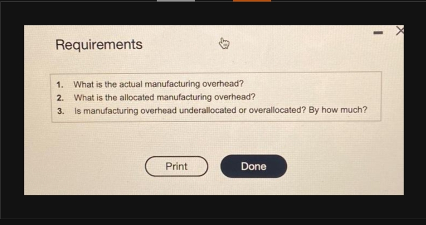 Requirements
1. What is the actual manufacturing overhead?
2.
What is the allocated manufacturing overhead?
3.
Is manufacturing overhead underallocated or overallocated? By how much?
Print
Done
-