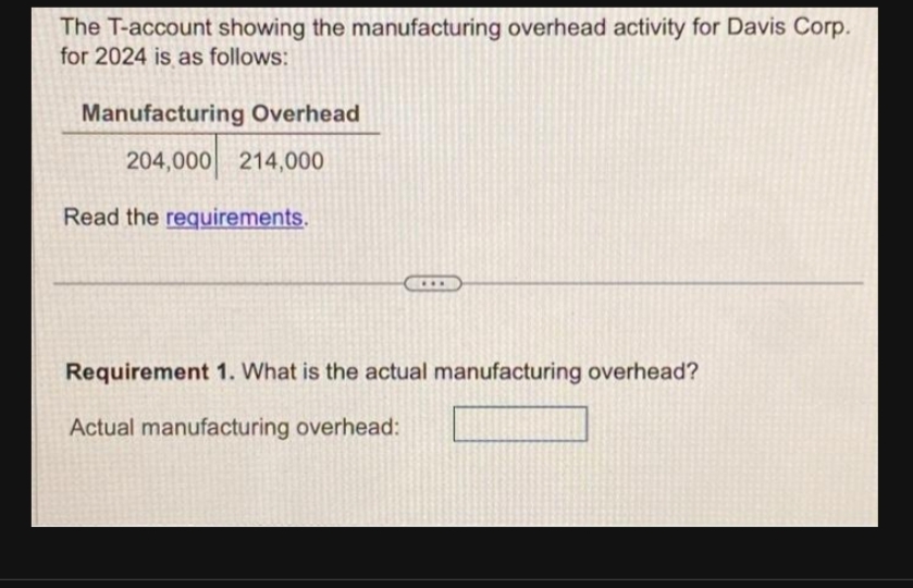 The T-account showing the manufacturing overhead activity for Davis Corp.
for 2024 is as follows:
Manufacturing Overhead
204,000 214,000
Read the requirements.
Requirement 1. What is the actual manufacturing overhead?
Actual manufacturing overhead: