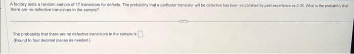 A factory tests a random sample of 17 transistors for defects. The probability that a particular transistor will be defective has been established by past experience as 0.06. What is the probability that
there are no defective transistors in the sample?
The probability that there are no defective transistors in the sample is
(Round to four decimal places as needed.)