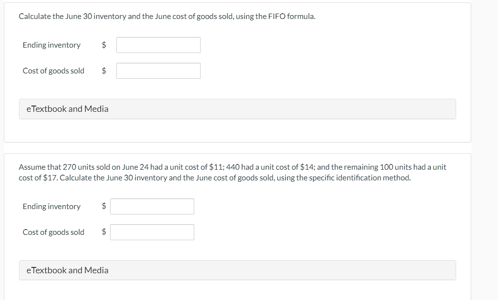 Calculate the June 30 inventory and the June cost of goods sold, using the FIFO formula.
Ending inventory
Cost of goods sold
$
eTextbook and Media
Ending inventory
$
Assume that 270 units sold on June 24 had a unit cost of $11; 440 had a unit cost of $14; and the remaining 100 units had a unit
cost of $17. Calculate the June 30 inventory and the June cost of goods sold, using the specific identification method.
Cost of goods sold
$
$
eTextbook and Media