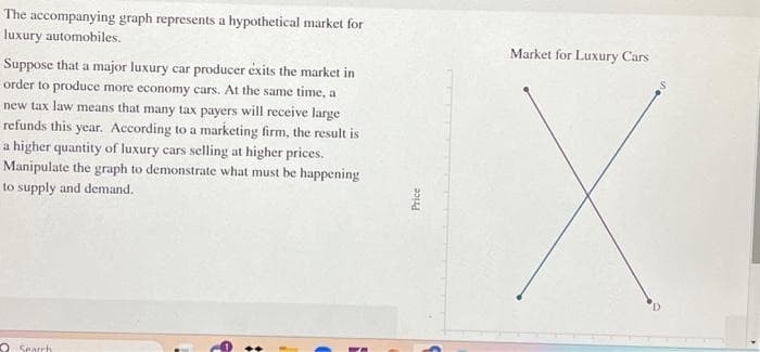 The accompanying graph represents a hypothetical market for
luxury automobiles.
Suppose that a major luxury car producer éxits the market in
order to produce more economy cars. At the same time, a
new tax law means that many tax payers will receive large
refunds this year. According to a marketing firm, the result is
a higher quantity of luxury cars selling at higher prices.
Manipulate the graph to demonstrate what must be happening
to supply and demand.
Search
Price
Market for Luxury Cars