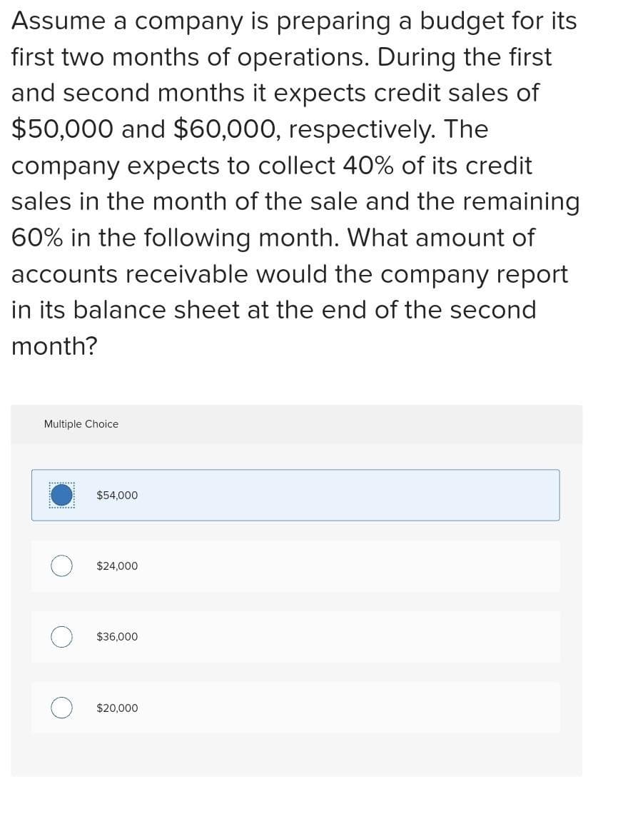 Assume a company is preparing a budget for its
first two months of operations. During the first
and second months it expects credit sales of
$50,000 and $60,000, respectively. The
company expects to collect 40% of its credit
sales in the month of the sale and the remaining
60% in the following month. What amount of
accounts receivable would the company report
in its balance sheet at the end of the second
month?
Multiple Choice
"
$54,000
$24,000
$36,000
$20,000