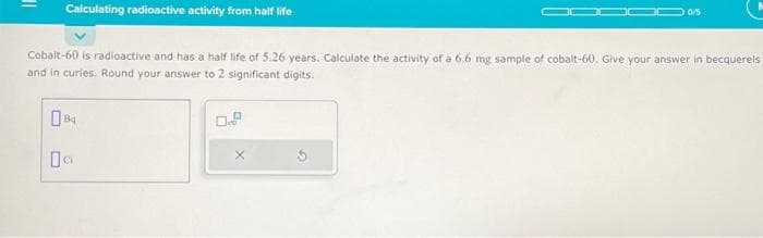 Calculating radioactive activity from half life
Cobalt-60 is radioactive and has a half life of 5.26 years. Calculate the activity of a 6.6 mg sample of cobalt-60. Give your answer in becquerels
and in curies. Round your answer to 2 significant digits.
Ова
09
0/5
X