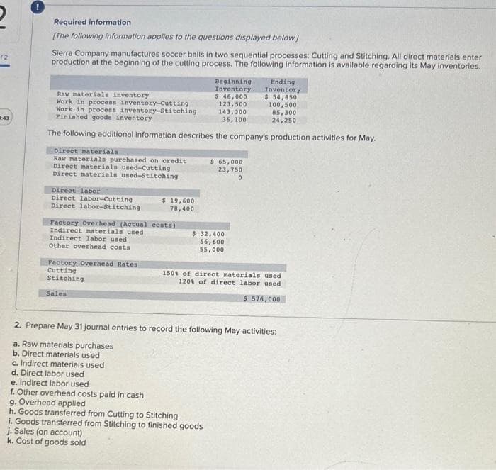 2
12
2:43
Required information
[The following information applies to the questions displayed below.]
Sierra Company manufactures soccer balls in two sequential processes: Cutting and Stitching. All direct materials enter
production at the beginning of the cutting process. The following information is available regarding its May inventories.
Raw materials inventory
Ending
Inventory
$ 54,850
100,500
85,300
Work in process inventory-Cutting
Work in process inventory-Stitching
Finished goods inventory
24,250
The following additional information describes the company's production activities for May.
Direct materials
Raw materials purchased on credit
Direct materials used-Cutting
Direct materials used-Stitching
Direct labor
Direct labor-Cutting
Direct labor-Stitching:
Factory Overhead (Actual costs)
Indirect materials used
Indirect labor used.
Other overhead costs
Factory Overhead Rates
Cutting
Stitching
Sales
19,600
78,400
c. Indirect materials used
d. Direct labor used
j. Sales (on account)
k. Cost of goods sold
Beginning
Inventory
$ 46,000
123,500
143,300
36,100
$ 65,000
23,750
0
$ 32,400
56,600
55,000
2. Prepare May 31 journal entries to record the following May activities:
a. Raw materials purchases
b. Direct materials used
e. Indirect labor used
f. Other overhead costs paid in cash
g. Overhead applied
h. Goods transferred from Cutting to Stitching
i. Goods transferred from Stitching to finished goods
150% of direct materials used
120% of direct labor used
$ 576,000
