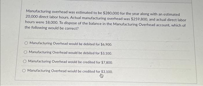 Manufacturing overhead was estimated to be $280,000 for the year along with an estimated
20,000 direct labor hours. Actual manufacturing overhead was $259,800, and actual direct labor
hours were 18,000. To dispose of the balance in the Manufacturing Overhead account, which of
the following would be correct?
O Manufacturing Overhead would be debited for $6,900.
Manufacturing Overhead would be debited for $3,100.
O Manufacturing Overhead would be credited for $7,800.
O Manufacturing Overhead would be credited for $3,100.