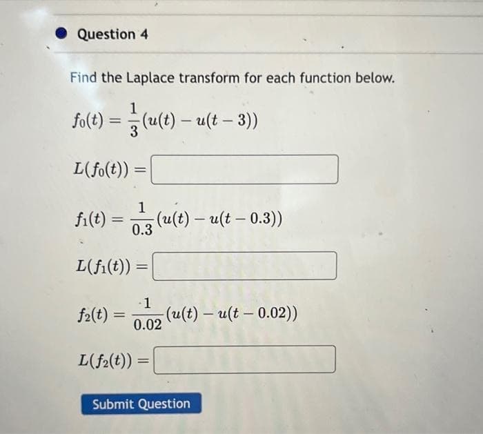 Question 4
Find the Laplace transform for each function below.
1
fo(t) = (u(t) - u(t - 3))
L(fo(t)) =
fi(t) =
L(fi(t))
f₂(t) =
1
0.3
L(f₂(t))
=
(u(t) - u(t - 0.3))
1
0.02
=
(u(t) - u(t -0.02))
Submit Question