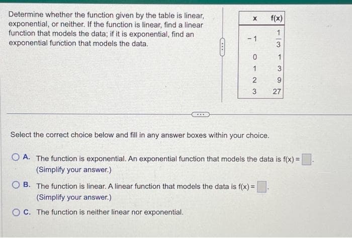 Determine whether the function given by the table is linear,
exponential, or neither. If the function is linear, find a linear
function that models the data; if it is exponential, find an
exponential function that models the data.
ALLED
X
-1
0
1
23
Select the correct choice below and fill in any answer boxes within your choice.
f(x)
13
3
9
27
OA. The function is exponential. An exponential function that models the data is f(x) =
(Simplify your answer.)
OB. The function is linear. A linear function that models the data is f(x) =
(Simplify your answer.)
OC. The function is neither linear nor exponential.