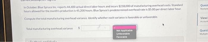 In October, Blue Spruce Inc. reports 44,400 actual direct labor hours and incurs $218,000 of manufacturing overhead costs. Standard
hours allowed for the month's production is 45,200 hours. Blue Spruce's predetermined overhead rate is $5.00 per direct labor hour.
Compute the total manufacturing overhead variance. Identify whether each variance is favorable or unfavorable.
Total manufacturing overhead variance $
Twithsstrand hindin
Not Applicable
Unfavorable
Favorable
Ques
Multiple
Viewi
Account
Quest
Multiple