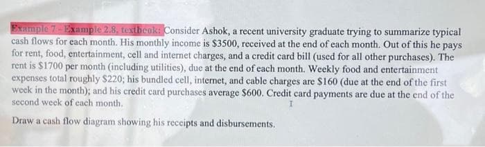 Example 7-Example 2.8, textbook: Consider Ashok, a recent university graduate trying to summarize typical
cash flows for each month. His monthly income is $3500, received at the end of each month. Out of this he pays
for rent, food, entertainment, cell and internet charges, and a credit card bill (used for all other purchases). The
rent is $1700 per month (including utilities), due at the end of each month. Weekly food and entertainment
expenses total roughly $220; his bundled cell, internet, and cable charges are $160 (due at the end of the first
week in the month); and his credit card purchases average $600. Credit card payments are due at the end of the
second week of each month.
Draw a cash flow diagram showing his receipts and disbursements.