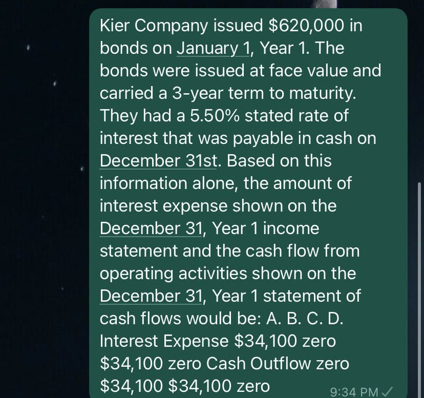 Kier Company issued $620,000 in
bonds on January 1, Year 1. The
bonds were issued at face value and
carried a 3-year term to maturity.
They had a 5.50% stated rate of
interest that was payable in cash on
December 31st. Based on this
information alone, the amount of
interest expense shown on the
December 31, Year 1 income
statement and the cash flow from
operating activities shown on the
December 31, Year 1 statement of
cash flows would be: A. B. C. D.
Interest Expense $34,100 zero
$34,100 zero Cash Outflow zero
$34,100 $34,100 zero
9:34 PM ✓