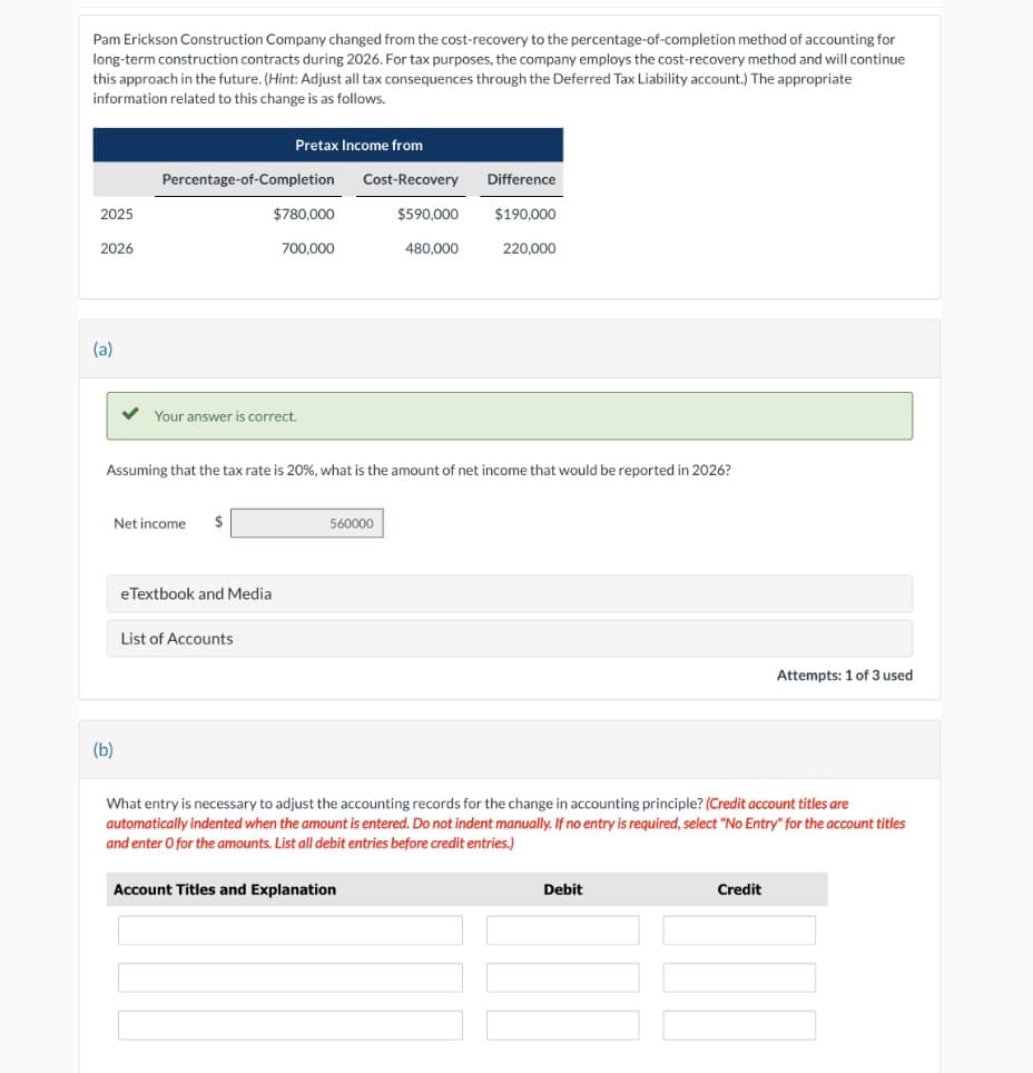 Pam Erickson Construction Company changed from the cost-recovery to the percentage-of-completion method of accounting for
long-term construction contracts during 2026. For tax purposes, the company employs the cost-recovery method and will continue
this approach in the future. (Hint: Adjust all tax consequences through the Deferred Tax Liability account.) The appropriate
information related to this change is as follows.
2025
2026
(a)
(b)
Percentage-of-Completion
Pretax Income from
Net income $
$780,000
Your answer is correct.
e Textbook and Medial
List of Accounts
700,000
Assuming that the tax rate is 20%, what is the amount of net income that would be reported in 2026?
Cost-Recovery
Difference
$590,000 $190,000
560000
Account Titles and Explanation
480,000
220,000
What entry is necessary to adjust the accounting records for the change in accounting principle? (Credit account titles are
automatically indented when the amount is entered. Do not indent manually. If no entry is required, select "No Entry" for the account titles
and enter O for the amounts. List all debit entries before credit entries.)
Debit
Attempts: 1 of 3 used
Credit