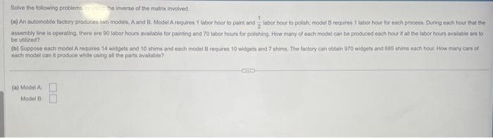 Solve
the inverse of the matrix involved.
1
(a) An automobile factory produces two models, A and B. Model A requires 1 labor hour to paint and labor hour to polish; model Ei requires 1 labor hour for each process. During each hour that the
assembly line is operating, there are 90 labor hours available for painting and 70 labor hours for polishing, How many of each model can be produced each hour if all the labor hours available are to
be utilized?
the following problems
(b) Suppose each model A requires 14 widgets and 10 shims and each model B requires 10 widgets and 7 shims. The factory can obtain 970 widgets and 685 shims each hour. How many cars of
each model can it produce while using all the parts available?
(a) Model A
Model B