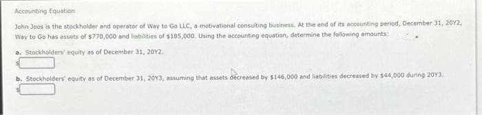 Accounting Equation
John Joos is the stockholder and operator of Way to Go LLC, a motivational consulting business. At the end of its accounting period, December 31, 2012,
Way to Go has assets of $770,000 and liabilities of $185,000. Using the accounting equation, determine the following amounts:
a. Stockholders' equity as of December 31, 2012.
b. Stockholders' equity as of December 31, 20Y3, assuming that assets decreased by $146,000 and liabilities decreased by $44,000 during 2013.