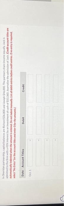 G
In Sheridan partnership, capital balances are Richard $36,800 and Joseph $46,000. The partners share income equally. Jack is
admitted to the firm with a 45% interest by an investment of cash of $53,360. Journalize the admission of Jack. (Credit account titles are
automatically indented when the amount is entered. Do not indent manually. List all debit entries before credit entries. If no entry is required,
select "No Entry for the account titles and enter O for the amounts)
Date Account Titles
Oct. 1
Debit
Credit