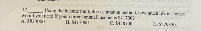 17.
Using the income multiplier estimation method, how much life insurance
would you need if your current annual income is $41700?
A. $834000.
B. $417000.
C. $458700.
D. $229350.