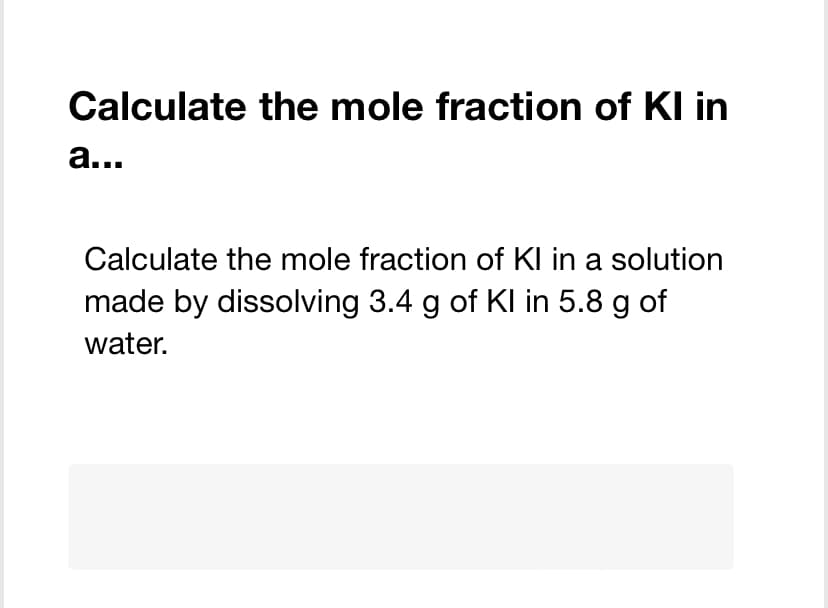 Calculate the mole fraction of KI in
a...
Calculate the mole fraction of Kl in a solution
made by dissolving 3.4 g of Kl in 5.8 g of
water.