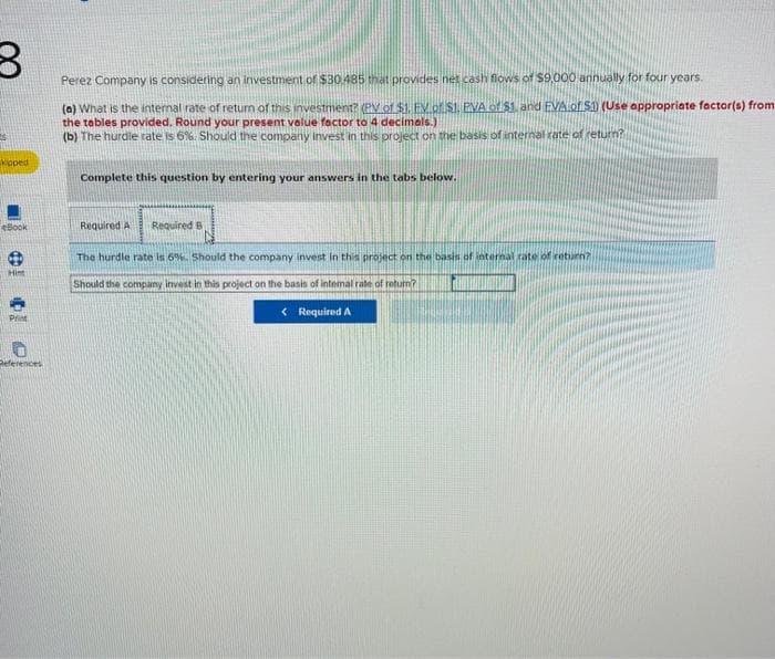 B
Kipped
Book
Hint
Print
References
Perez Company is considering an investment of $30.485 that provides net cash flows of $9,000 annually for four years.
(a) What is the internal rate of return of this investment? (PV of $1. EV of S1, PVA of $1. and FVA.of S1) (Use appropriate factor(s) from
the tables provided. Round your present value factor to 4 decimals.)
(b) The hurdle rate is 6%. Should the company invest in this project on the basis of internal rate of return?
Complete this question by entering your answers in the tabs below.
Required A Required B
The hurdle rate is 6%. Should the company invest in this project on the basis of internal rate of return?
Should the company invest in this project on the basis of internal rate of return?
< Required A