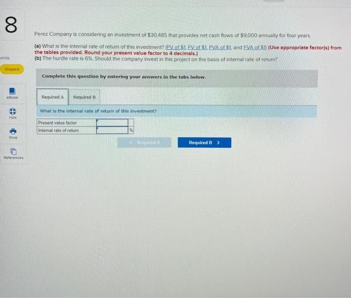 8
oints
Skipped
eBook
O
Hint
Print
References
Perez Company is considering an investment of $30,485 that provides net cash flows of $9,000 annually for four years.
(a) What is the internal rate of return of this investment? (PV of $1. FV of $1. PVA of $1. and EVA of S1) (Use appropriate factor(s) from
the tables provided. Round your present value factor to 4 decimals.)
(b) The hurdle rate is 6%. Should the company invest in this project on the basis of internal rate of return?
Complete this question by entering your answers in the tabs below.
Required A
Required B
What is the internal rate of return of this investment?
Present value factor
Internal rate of return
Bequod A
Required B >