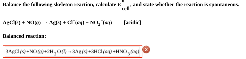 Balance the following skeleton reaction, calculate E
AgCl(s) + NO(g) → Ag(s) + Cl¯(aq) + NO3(aq)
Balanced reaction:
and state whether the reaction is spontaneous.
cell'
[acidic]
3AgCl(s) +NO(g) + 2H₂O(1)→3Ag(s) +3HCl(aq) +HNO3(aq)
X