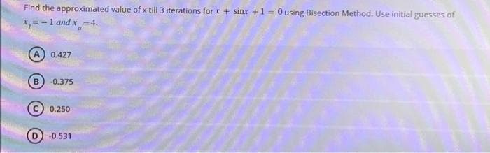 Find the approximated value of x till 3 iterations for x + sinx + 1 = 0 using Bisection Method. Use initial guesses of
x=-1 and x =4.
A) 0.427
-0.375
0.250
-0.531