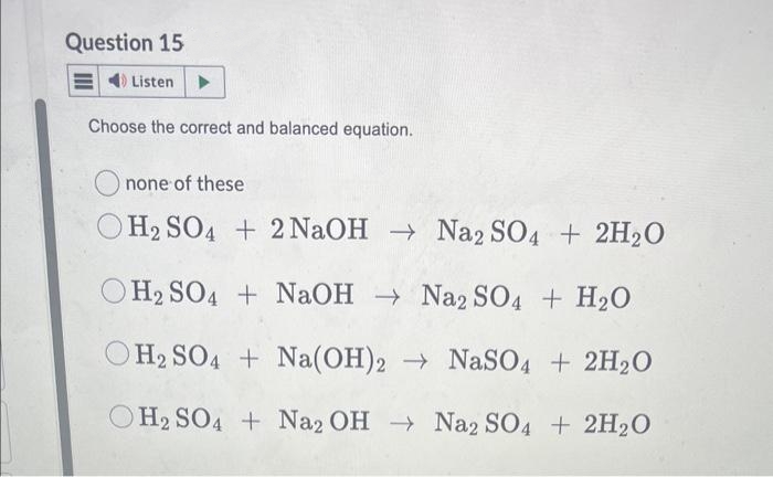 Question 15
Listen
Choose the correct and balanced equation.
none of these
O H₂ SO4 + 2NaOH → Na2 SO4 + 2H₂O
H₂SO4 + NaOH → Na2 SO4 + H₂O
H2 SO4 + Na(OH)2 → NaSO4 + 2H₂O
OH2SO4 + Na2 OH → Na2 SO4 + 2H₂O