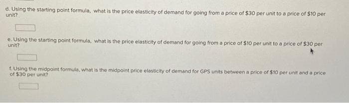 d. Using the starting point formula, what is the price elasticity of demand for going from a price of $30 per unit to a price of $10 per
unit?
e. Using the starting point formula, what is the price elasticity of demand for going from a price of $10 per unit to a price of $30 per
unit?
f. Using the midpoint formula, what is the midpoint price elasticity of demand for GPS units between a price of $10 per unit and a price
of $30 per unit?