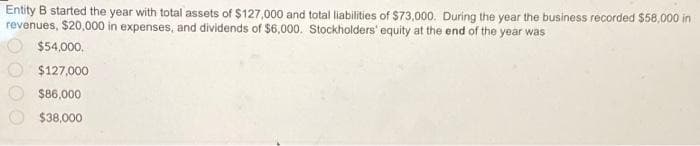 Entity B started the year with total assets of $127,000 and total liabilities of $73,000. During the year the business recorded $58,000 in
revenues, $20,000 in expenses, and dividends of $6,000. Stockholders' equity at the end of the year was
$54,000.
$127,000
$86,000
$38,000