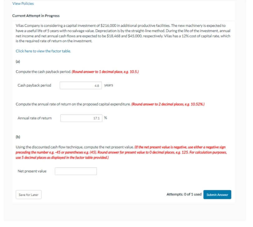 View Policies
Current Attempt in Progress
Vilas Company is considering a capital investment of $216,000 in additional productive facilities. The new machinery is expected to
have a useful life of 5 years with no salvage value. Depreciation is by the straight-line method. During the life of the investment, annual
net income and net annual cash flows are expected to be $18,468 and $45,000, respectively. Vilas has a 12% cost of capital rate, which
is the required rate of return on the investment.
Click here to view the factor table.
(a)
Compute the cash payback period. (Round answer to 1 decimal place, e.g. 10.5.)
Cash payback period
Compute the annual rate of return on the proposed capital expenditure. (Round answer to 2 decimal places, e.g. 10.52%)
Annual rate of return
4.8 years
Net present value
(b)
Using the discounted cash flow technique, compute the net present value. (If the net present value is negative, use either a negative sign
preceding the number e.g.-45 or parentheses e.g. (45). Round answer for present value to 0 decimal places, e.g. 125. For calculation purposes,
use 5 decimal places as displayed in the factor table provided.)
Save for Later
17.1 %
Attempts: 0 of 1 used Submit Answer