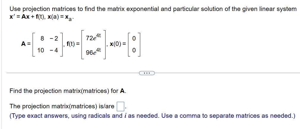 Use projection matrices to find the matrix exponential and particular solution of the given linear system
x' = Ax + f(t), x(a)=xa-
A =
8-2
10 -4
f(t) =
72e4t
96e4t
x(0) =
0
:]
Find the projection matrix(matrices) for A.
The projection matrix(matrices) is/are
(Type exact answers, using radicals and i as needed. Use a comma to separate matrices as needed.)